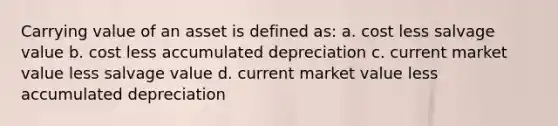 Carrying value of an asset is defined as: a. cost less salvage value b. cost less accumulated depreciation c. current market value less salvage value d. current market value less accumulated depreciation