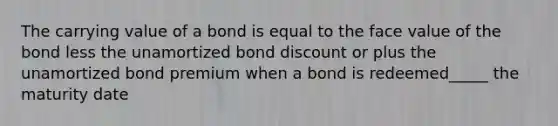 The carrying value of a bond is equal to the face value of the bond less the unamortized bond discount or plus the unamortized bond premium when a bond is redeemed_____ the maturity date