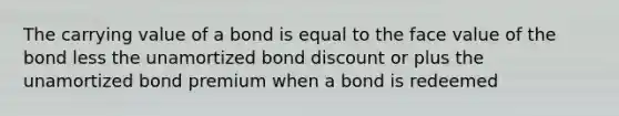 The carrying value of a bond is equal to the face value of the bond less the unamortized bond discount or plus the unamortized bond premium when a bond is redeemed