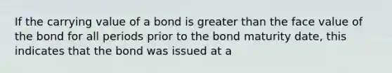 If the carrying value of a bond is greater than the face value of the bond for all periods prior to the bond maturity date, this indicates that the bond was issued at a