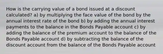 How is the carrying value of a bond issued at a discount calculated? a) by multiplying the face value of the bond by the annual interest rate of the bond b) by adding the annual interest payments to the balance in the Bonds Payable account c) by adding the balance of the premium account to the balance of the Bonds Payable account d) by subtracting the balance of the discount account from the balance of the Bonds Payable account