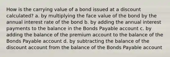 How is the carrying value of a bond issued at a discount calculated? a. by multiplying the face value of the bond by the annual interest rate of the bond b. by adding the annual interest payments to the balance in the Bonds Payable account c. by adding the balance of the premium account to the balance of the Bonds Payable account d. by subtracting the balance of the discount account from the balance of the Bonds Payable account