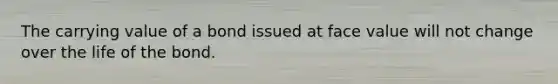 The carrying value of a bond issued at face value will not change over the life of the bond.