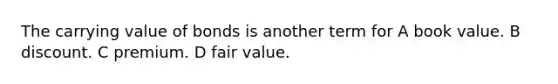 The carrying value of bonds is another term for A book value. B discount. C premium. D fair value.