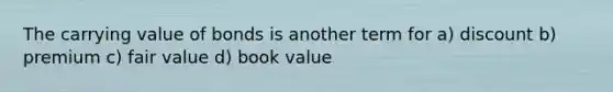 The carrying value of bonds is another term for a) discount b) premium c) fair value d) book value