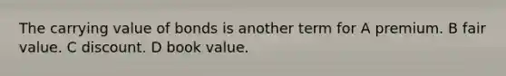 The carrying value of bonds is another term for A premium. B fair value. C discount. D book value.