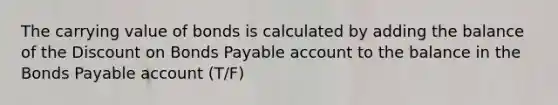 The carrying value of bonds is calculated by adding the balance of the Discount on Bonds Payable account to the balance in the Bonds Payable account (T/F)