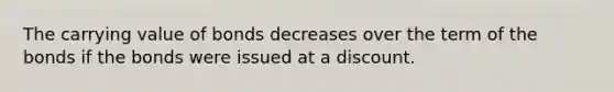 The carrying value of bonds decreases over the term of the bonds if the bonds were issued at a discount.