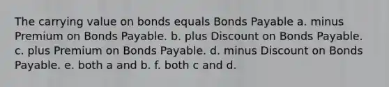 The carrying value on bonds equals Bonds Payable a. minus Premium on Bonds Payable. b. plus Discount on Bonds Payable. c. plus Premium on Bonds Payable. d. minus Discount on Bonds Payable. e. both a and b. f. both c and d.