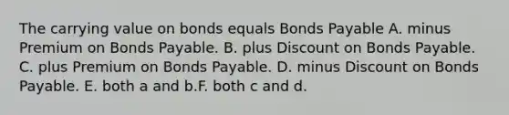 The carrying value on bonds equals Bonds Payable A. minus Premium on Bonds Payable. B. plus Discount on Bonds Payable. C. plus Premium on Bonds Payable. D. minus Discount on Bonds Payable. E. both a and b.F. both c and d.