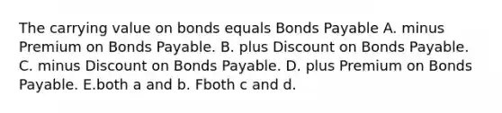 The carrying value on bonds equals Bonds Payable A. minus Premium on Bonds Payable. B. plus Discount on Bonds Payable. C. minus Discount on Bonds Payable. D. plus Premium on Bonds Payable. E.both a and b. Fboth c and d.