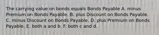 The carrying value on bonds equals <a href='https://www.questionai.com/knowledge/kvHJpN4vyZ-bonds-payable' class='anchor-knowledge'>bonds payable</a> A. minus Premium on Bonds Payable. B. plus Dis<a href='https://www.questionai.com/knowledge/kIt7oUhyhX-count-on' class='anchor-knowledge'>count on</a> Bonds Payable. C. minus Discount on Bonds Payable. D. plus Premium on Bonds Payable. E. both a and b. F. both c and d.