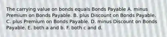 The carrying value on bonds equals <a href='https://www.questionai.com/knowledge/kvHJpN4vyZ-bonds-payable' class='anchor-knowledge'>bonds payable</a> A. minus Premium on Bonds Payable. B. plus Dis<a href='https://www.questionai.com/knowledge/kIt7oUhyhX-count-on' class='anchor-knowledge'>count on</a> Bonds Payable. C. plus Premium on Bonds Payable. D. minus Discount on Bonds Payable. E. both a and b. F. both c and d.