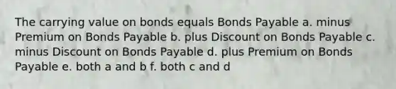 The carrying value on bonds equals Bonds Payable a. minus Premium on Bonds Payable b. plus Discount on Bonds Payable c. minus Discount on Bonds Payable d. plus Premium on Bonds Payable e. both a and b f. both c and d