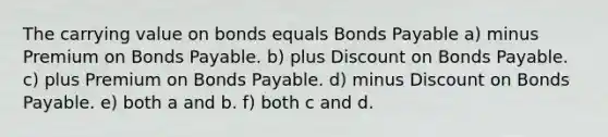 The carrying value on bonds equals Bonds Payable a) minus Premium on Bonds Payable. b) plus Discount on Bonds Payable. c) plus Premium on Bonds Payable. d) minus Discount on Bonds Payable. e) both a and b. f) both c and d.