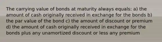 The carrying value of bonds at maturity always equals: a) the amount of cash originally received in exchange for the bonds b) the par value of the bond c) the amount of discount or premium d) the amount of cash originally received in exchange for the bonds plus any unamortized discount or less any premium