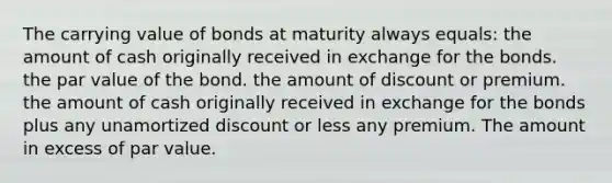 The carrying value of bonds at maturity always equals: the amount of cash originally received in exchange for the bonds. the par value of the bond. the amount of discount or premium. the amount of cash originally received in exchange for the bonds plus any unamortized discount or less any premium. The amount in excess of par value.