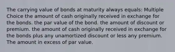 The carrying value of bonds at maturity always equals: Multiple Choice the amount of cash originally received in exchange for the bonds. the par value of the bond. the amount of discount or premium. the amount of cash originally received in exchange for the bonds plus any unamortized discount or less any premium. The amount in excess of par value.