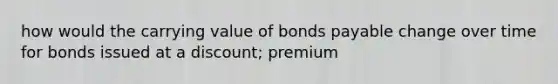 how would the carrying value of bonds payable change over time for bonds issued at a discount; premium