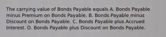 The carrying value of Bonds Payable equals A. Bonds Payable minus Premium on Bonds Payable. B. Bonds Payable minus Discount on Bonds Payable. C. Bonds Payable plus Accrued Interest. D. Bonds Payable plus Discount on Bonds Payable.