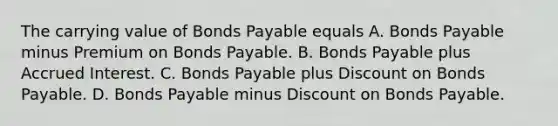 The carrying value of Bonds Payable equals A. Bonds Payable minus Premium on Bonds Payable. B. Bonds Payable plus Accrued Interest. C. Bonds Payable plus Discount on Bonds Payable. D. Bonds Payable minus Discount on Bonds Payable.