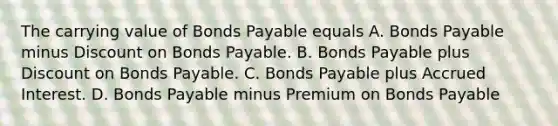 The carrying value of Bonds Payable equals A. Bonds Payable minus Discount on Bonds Payable. B. Bonds Payable plus Discount on Bonds Payable. C. Bonds Payable plus Accrued Interest. D. Bonds Payable minus Premium on Bonds Payable