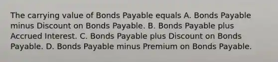 The carrying value of Bonds Payable equals A. Bonds Payable minus Discount on Bonds Payable. B. Bonds Payable plus Accrued Interest. C. Bonds Payable plus Discount on Bonds Payable. D. Bonds Payable minus Premium on Bonds Payable.