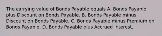 The carrying value of Bonds Payable equals A. Bonds Payable plus Discount on Bonds Payable. B. Bonds Payable minus Discount on Bonds Payable. C. Bonds Payable minus Premium on Bonds Payable. D. Bonds Payable plus Accrued Interest.