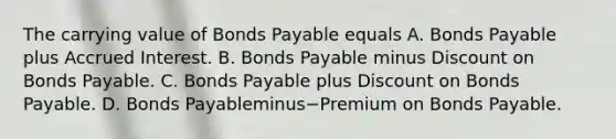 The carrying value of Bonds Payable equals A. Bonds Payable plus Accrued Interest. B. Bonds Payable minus Discount on Bonds Payable. C. Bonds Payable plus Discount on Bonds Payable. D. Bonds Payableminus−Premium on Bonds Payable.