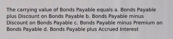 The carrying value of Bonds Payable equals a. Bonds Payable plus Discount on Bonds Payable b. Bonds Payable minus Discount on Bonds Payable c. Bonds Payable minus Premium on Bonds Payable d. Bonds Payable plus Accrued Interest