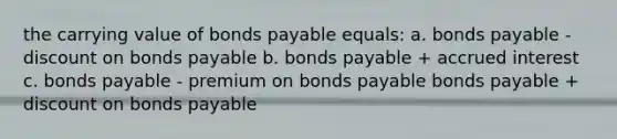 the carrying value of bonds payable equals: a. bonds payable - discount on bonds payable b. bonds payable + accrued interest c. bonds payable - premium on bonds payable bonds payable + discount on bonds payable