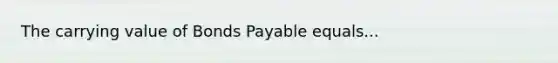 The carrying value of Bonds Payable equals...