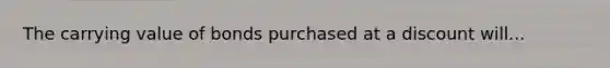 The carrying value of bonds purchased at a discount will...