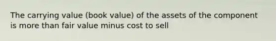 The carrying value (book value) of the assets of the component is more than fair value minus cost to sell