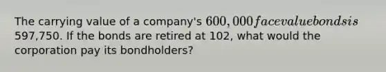 The carrying value of a company's 600,000 face value bonds is597,750. If the bonds are retired at 102, what would the corporation pay its bondholders?