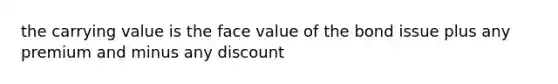 the carrying value is the face value of the bond issue plus any premium and minus any discount