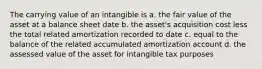 The carrying value of an intangible is a. the fair value of the asset at a balance sheet date b. the asset's acquisition cost less the total related amortization recorded to date c. equal to the balance of the related accumulated amortization account d. the assessed value of the asset for intangible tax purposes