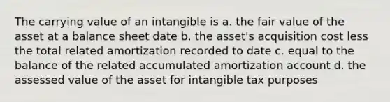 The carrying value of an intangible is a. the fair value of the asset at a balance sheet date b. the asset's acquisition cost less the total related amortization recorded to date c. equal to the balance of the related accumulated amortization account d. the assessed value of the asset for intangible tax purposes