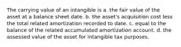 The carrying value of an intangible is a. the fair value of the asset at a balance sheet date. b. the asset's acquisition cost less the total related amortization recorded to date. c. equal to the balance of the related accumulated amortization account. d. the assessed value of the asset for intangible tax purposes.