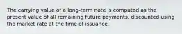 The carrying value of a long-term note is computed as the present value of all remaining future payments, discounted using the market rate at the time of issuance.