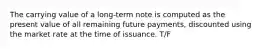 The carrying value of a long-term note is computed as the present value of all remaining future payments, discounted using the market rate at the time of issuance. T/F