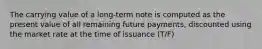 The carrying value of a long-term note is computed as the present value of all remaining future payments, discounted using the market rate at the time of issuance (T/F)