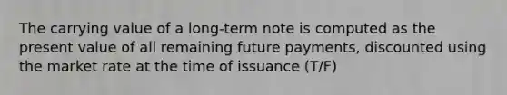 The carrying value of a long-term note is computed as the present value of all remaining future payments, discounted using the market rate at the time of issuance (T/F)