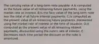 The carrying value of a long-term note payable: A.Is computed as the future value of all remaining future payments, using the market rate as interest. B.Is the face value of the long-term note less the total of all future interest payments. C.Is computed as the present value of all remaining future payments, discounted using the market rate of interest at the time of issuance. D.Is computed as the present value of all remaining interest payments, discounted using the note's rate of interest. E. Decreases each time period the discount on the note is amortized.