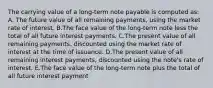 The carrying value of a long-term note payable is computed as: A. The future value of all remaining payments, using the market rate of interest. B.The face value of the long-term note less the total of all future interest payments. C.The present value of all remaining payments, discounted using the market rate of interest at the time of issuance. D.The present value of all remaining interest payments, discounted using the note's rate of interest. E.The face value of the long-term note plus the total of all future interest payment