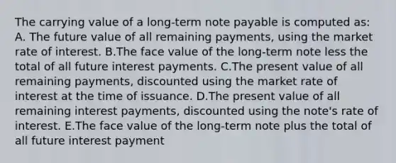 The carrying value of a long-term note payable is computed as: A. The future value of all remaining payments, using the market rate of interest. B.The face value of the long-term note less the total of all future interest payments. C.The present value of all remaining payments, discounted using the market rate of interest at the time of issuance. D.The present value of all remaining interest payments, discounted using the note's rate of interest. E.The face value of the long-term note plus the total of all future interest payment