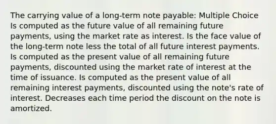 The carrying value of a long-term note payable: Multiple Choice Is computed as the future value of all remaining future payments, using the market rate as interest. Is the face value of the long-term note less the total of all future interest payments. Is computed as the present value of all remaining future payments, discounted using the market rate of interest at the time of issuance. Is computed as the present value of all remaining interest payments, discounted using the note's rate of interest. Decreases each time period the discount on the note is amortized.