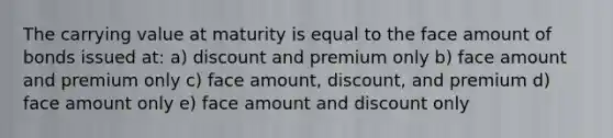 The carrying value at maturity is equal to the face amount of bonds issued at: a) discount and premium only b) face amount and premium only c) face amount, discount, and premium d) face amount only e) face amount and dis<a href='https://www.questionai.com/knowledge/kIt7oUhyhX-count-on' class='anchor-knowledge'>count on</a>ly