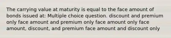 The carrying value at maturity is equal to the face amount of bonds issued at: Multiple choice question. discount and premium only face amount and premium only face amount only face amount, discount, and premium face amount and discount only