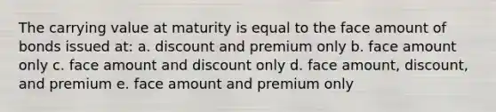 The carrying value at maturity is equal to the face amount of bonds issued at: a. discount and premium only b. face amount only c. face amount and discount only d. face amount, discount, and premium e. face amount and premium only